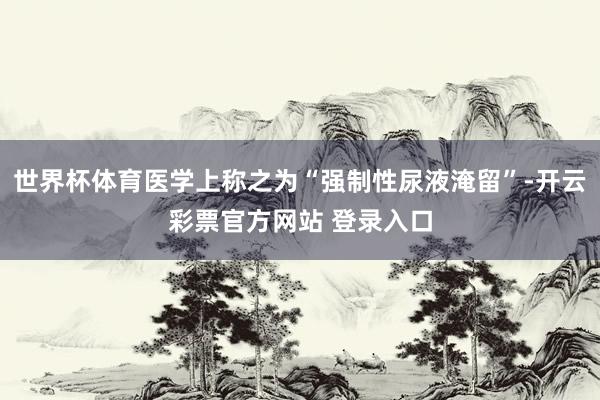 世界杯体育医学上称之为“强制性尿液淹留”-开云彩票官方网站 登录入口