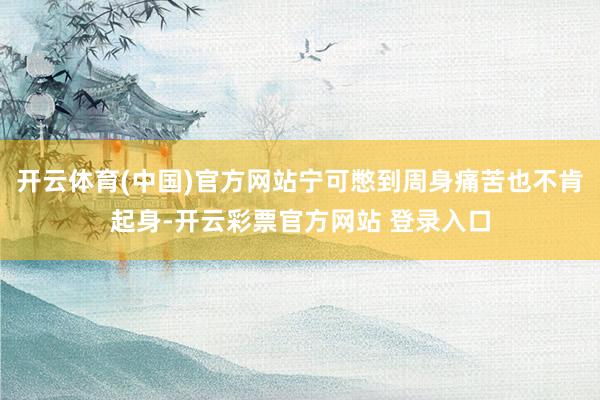 开云体育(中国)官方网站宁可憋到周身痛苦也不肯起身-开云彩票官方网站 登录入口