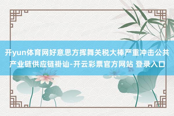 开yun体育网好意思方挥舞关税大棒严重冲击公共产业链供应链褂讪-开云彩票官方网站 登录入口