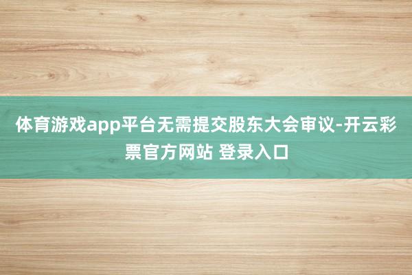 体育游戏app平台无需提交股东大会审议-开云彩票官方网站 登录入口