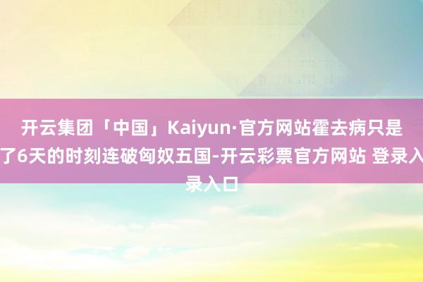 开云集团「中国」Kaiyun·官方网站霍去病只是用了6天的时刻连破匈奴五国-开云彩票官方网站 登录入口