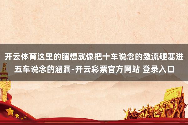 开云体育这里的瞎想就像把十车说念的激流硬塞进五车说念的涵洞-开云彩票官方网站 登录入口
