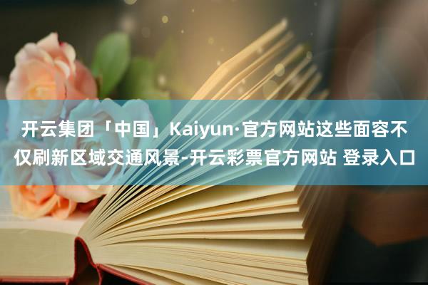 开云集团「中国」Kaiyun·官方网站这些面容不仅刷新区域交通风景-开云彩票官方网站 登录入口