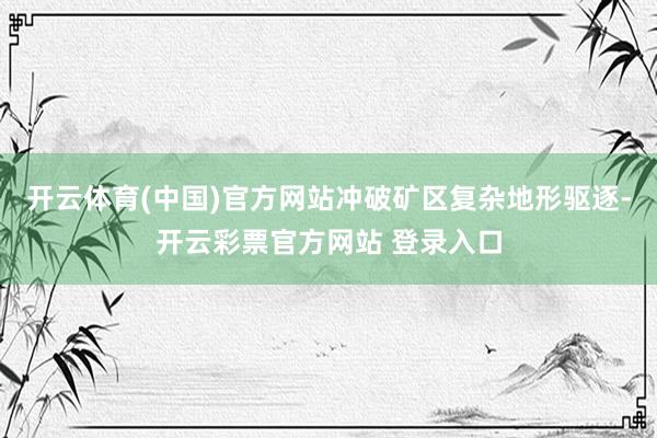 开云体育(中国)官方网站冲破矿区复杂地形驱逐-开云彩票官方网站 登录入口