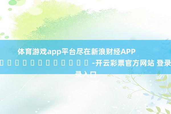 体育游戏app平台尽在新浪财经APP            													-开云彩票官方网站 登录入口
