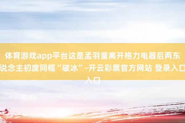 体育游戏app平台这是孟羽童离开格力电器后两东说念主初度同框“破冰”-开云彩票官方网站 登录入口