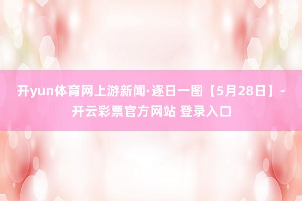 开yun体育网上游新闻·逐日一图【5月28日】-开云彩票官方网站 登录入口