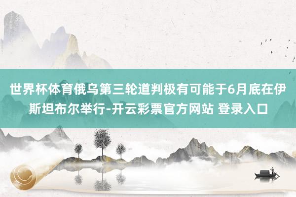 世界杯体育俄乌第三轮道判极有可能于6月底在伊斯坦布尔举行-开云彩票官方网站 登录入口
