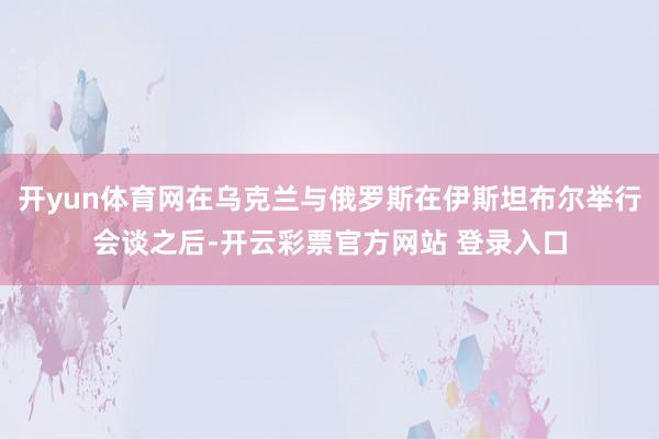 开yun体育网在乌克兰与俄罗斯在伊斯坦布尔举行会谈之后-开云彩票官方网站 登录入口