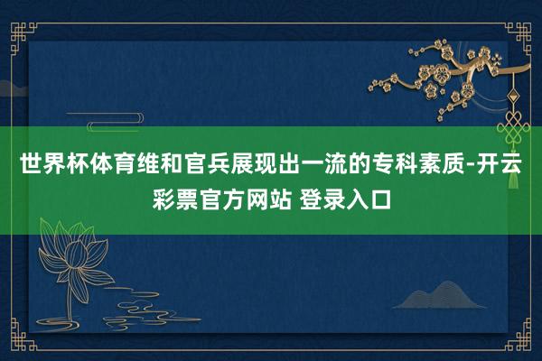 世界杯体育维和官兵展现出一流的专科素质-开云彩票官方网站 登录入口