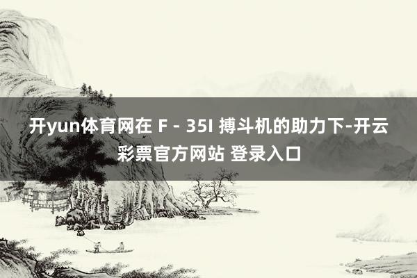开yun体育网在 F - 35I 搏斗机的助力下-开云彩票官方网站 登录入口