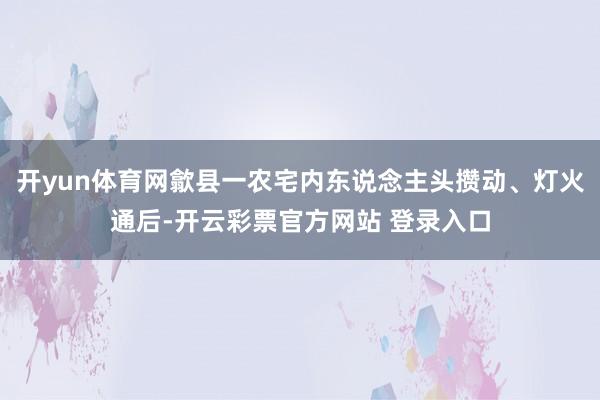 开yun体育网歙县一农宅内东说念主头攒动、灯火通后-开云彩票官方网站 登录入口