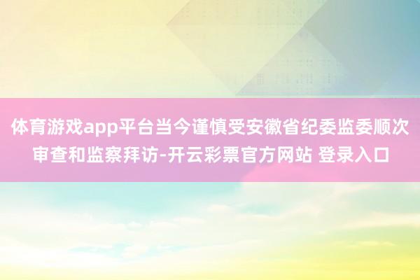 体育游戏app平台当今谨慎受安徽省纪委监委顺次审查和监察拜访-开云彩票官方网站 登录入口