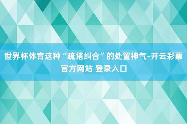 世界杯体育这种“疏堵纠合”的处置神气-开云彩票官方网站 登录入口