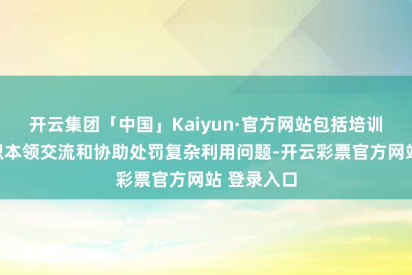 开云集团「中国」Kaiyun·官方网站包括培训用户、组织本领交流和协助处罚复杂利用问题-开云彩票官方网站 登录入口