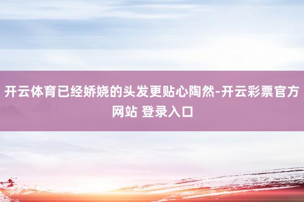 开云体育已经娇娆的头发更贴心陶然-开云彩票官方网站 登录入口