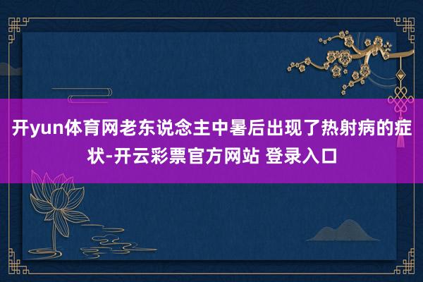 开yun体育网老东说念主中暑后出现了热射病的症状-开云彩票官方网站 登录入口