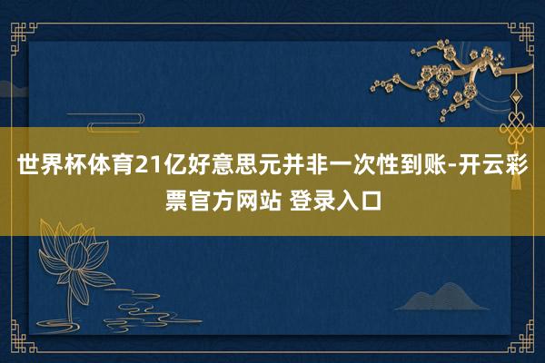 世界杯体育21亿好意思元并非一次性到账-开云彩票官方网站 登录入口