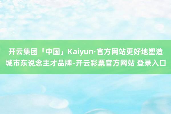 开云集团「中国」Kaiyun·官方网站更好地塑造城市东说念主才品牌-开云彩票官方网站 登录入口
