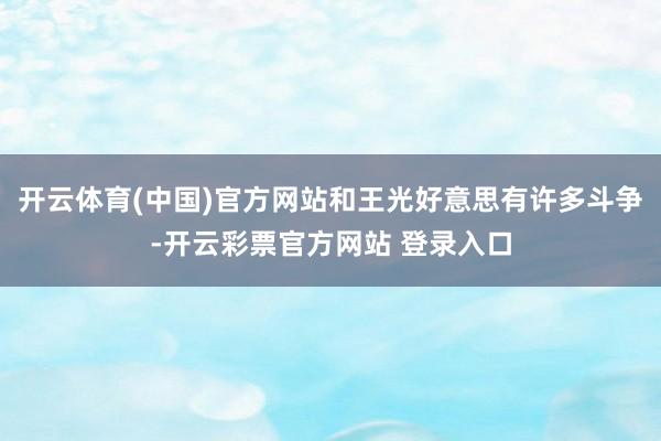 开云体育(中国)官方网站和王光好意思有许多斗争-开云彩票官方网站 登录入口