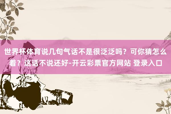 世界杯体育说几句气话不是很泛泛吗？可你猜怎么着？这话不说还好-开云彩票官方网站 登录入口