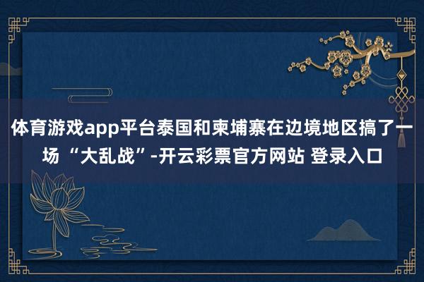 体育游戏app平台泰国和柬埔寨在边境地区搞了一场 “大乱战”-开云彩票官方网站 登录入口