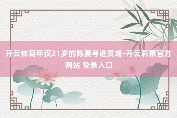 开云体育年仅21岁的陈赓考进黄埔-开云彩票官方网站 登录入口
