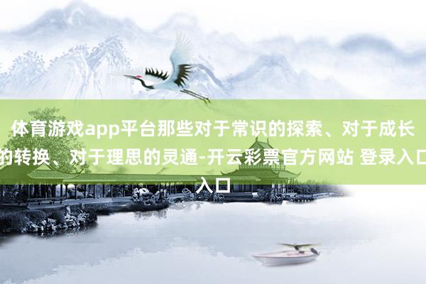 体育游戏app平台那些对于常识的探索、对于成长的转换、对于理思的灵通-开云彩票官方网站 登录入口