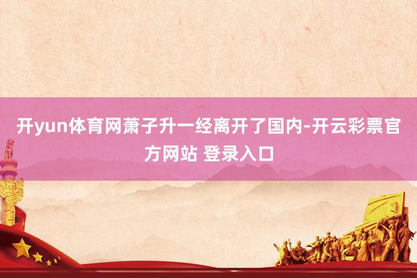 开yun体育网萧子升一经离开了国内-开云彩票官方网站 登录入口