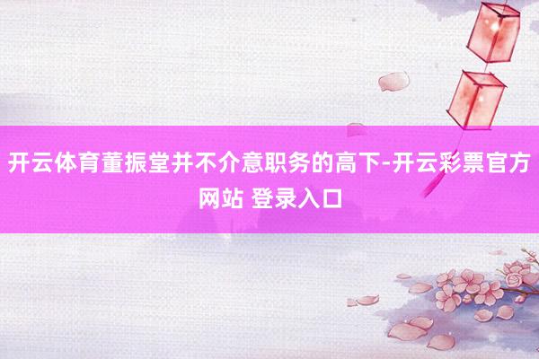 开云体育董振堂并不介意职务的高下-开云彩票官方网站 登录入口