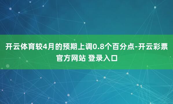 开云体育较4月的预期上调0.8个百分点-开云彩票官方网站 登录入口