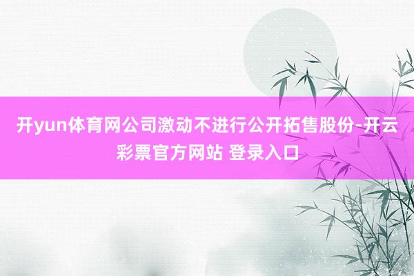 开yun体育网公司激动不进行公开拓售股份-开云彩票官方网站 登录入口