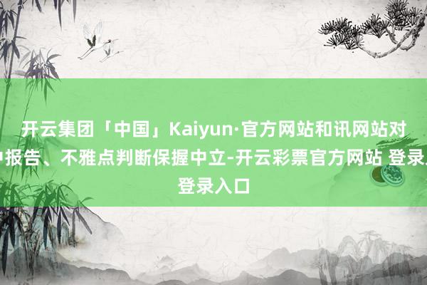 开云集团「中国」Kaiyun·官方网站和讯网站对文中报告、不雅点判断保握中立-开云彩票官方网站 登录入口