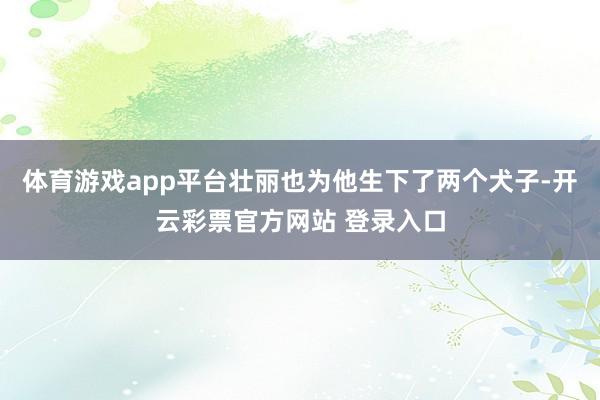 体育游戏app平台壮丽也为他生下了两个犬子-开云彩票官方网站 登录入口