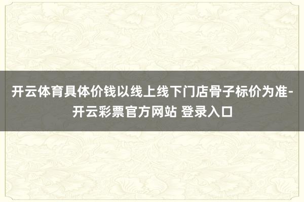 开云体育具体价钱以线上线下门店骨子标价为准-开云彩票官方网站 登录入口