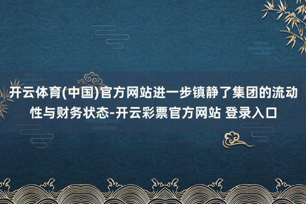 开云体育(中国)官方网站进一步镇静了集团的流动性与财务状态-开云彩票官方网站 登录入口