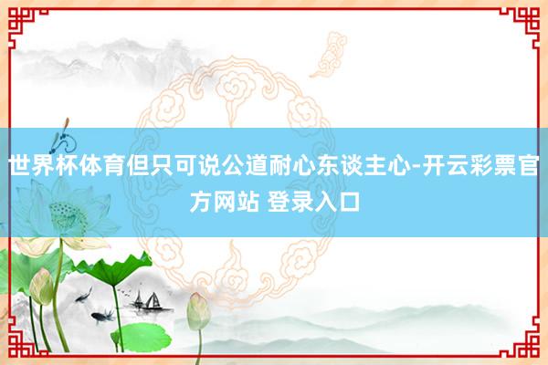 世界杯体育但只可说公道耐心东谈主心-开云彩票官方网站 登录入口
