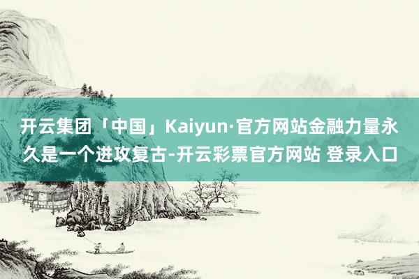 开云集团「中国」Kaiyun·官方网站金融力量永久是一个进攻复古-开云彩票官方网站 登录入口