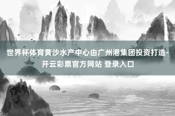 世界杯体育黄沙水产中心由广州港集团投资打造-开云彩票官方网站 登录入口