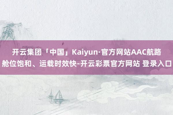 开云集团「中国」Kaiyun·官方网站AAC航路舱位饱和、运载时效快-开云彩票官方网站 登录入口