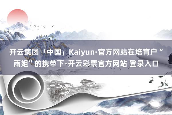 开云集团「中国」Kaiyun·官方网站在培育户“雨姐”的携带下-开云彩票官方网站 登录入口