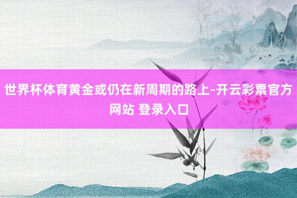 世界杯体育黄金或仍在新周期的路上-开云彩票官方网站 登录入口