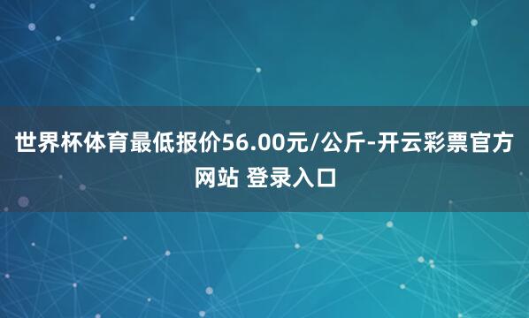 世界杯体育最低报价56.00元/公斤-开云彩票官方网站 登录入口