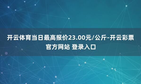开云体育当日最高报价23.00元/公斤-开云彩票官方网站 登录入口