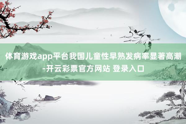 体育游戏app平台我国儿童性早熟发病率显著高潮-开云彩票官方网站 登录入口