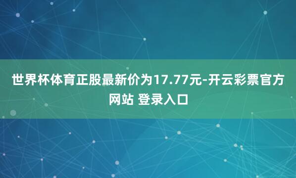 世界杯体育正股最新价为17.77元-开云彩票官方网站 登录入口