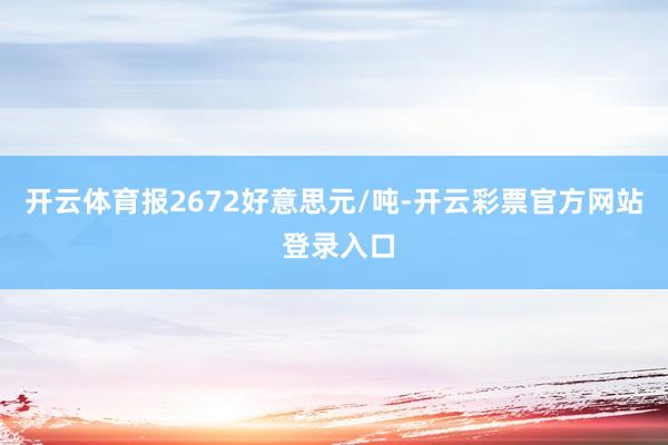 开云体育报2672好意思元/吨-开云彩票官方网站 登录入口