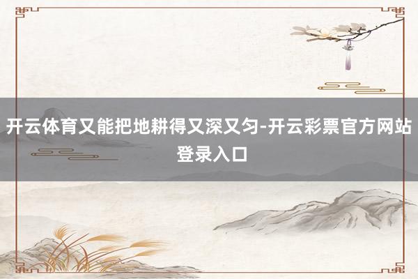 开云体育又能把地耕得又深又匀-开云彩票官方网站 登录入口