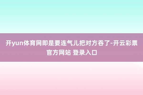 开yun体育网即是要连气儿把对方吞了-开云彩票官方网站 登录入口