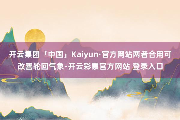 开云集团「中国」Kaiyun·官方网站两者合用可改善轮回气象-开云彩票官方网站 登录入口